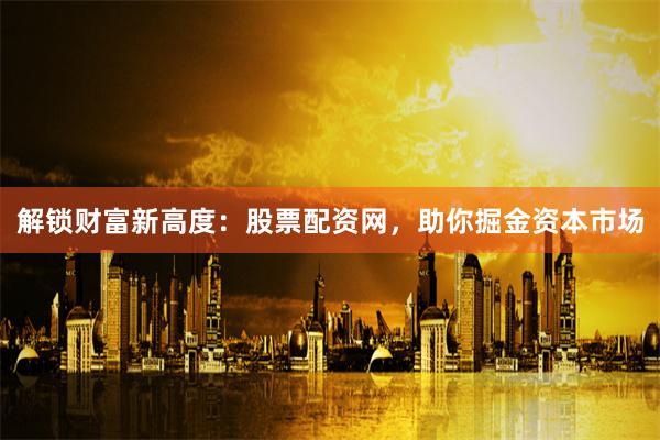 解锁财富新高度：股票配资网，助你掘金资本市场