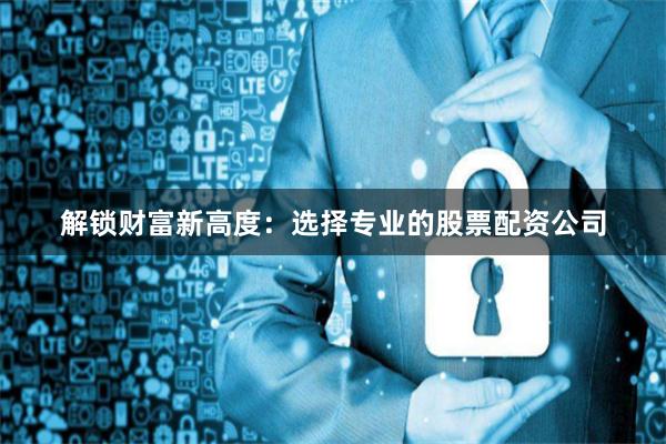 解锁财富新高度：选择专业的股票配资公司