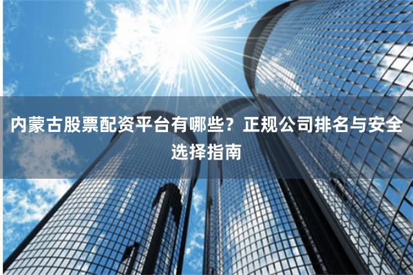 内蒙古股票配资平台有哪些？正规公司排名与安全选择指南
